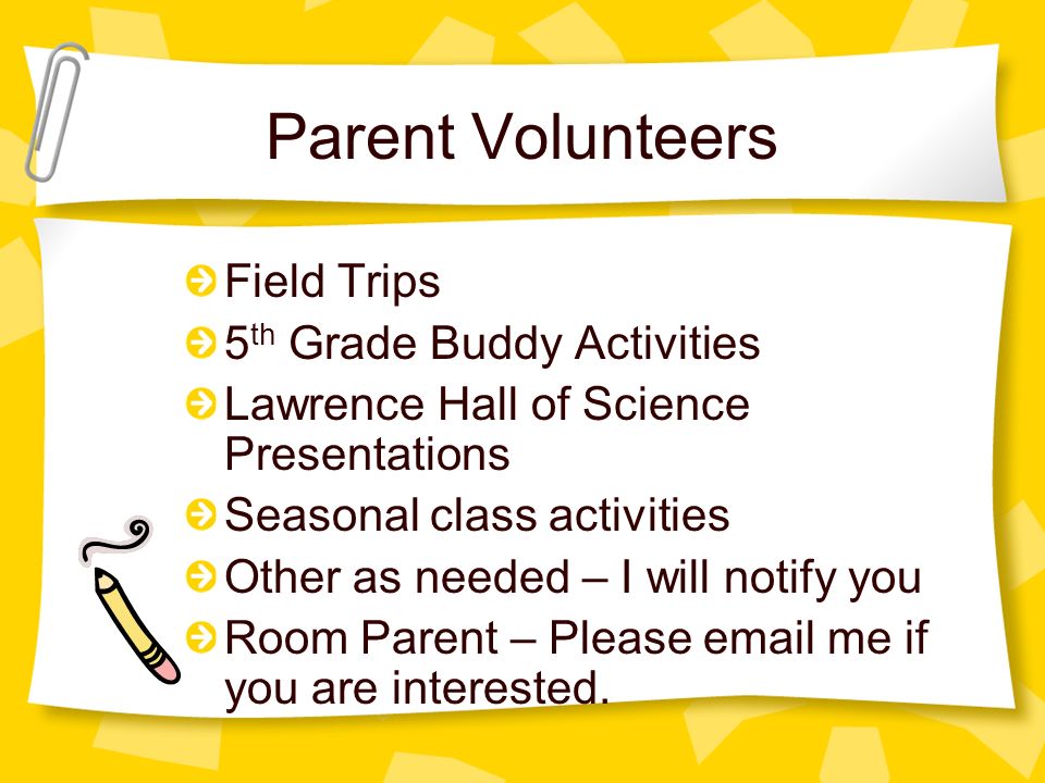 Parent Volunteers Field Trips 5 th Grade Buddy Activities Lawrence Hall of Science Presentations Seasonal class activities Other as needed – I will notify you Room Parent – Please  me if you are interested.