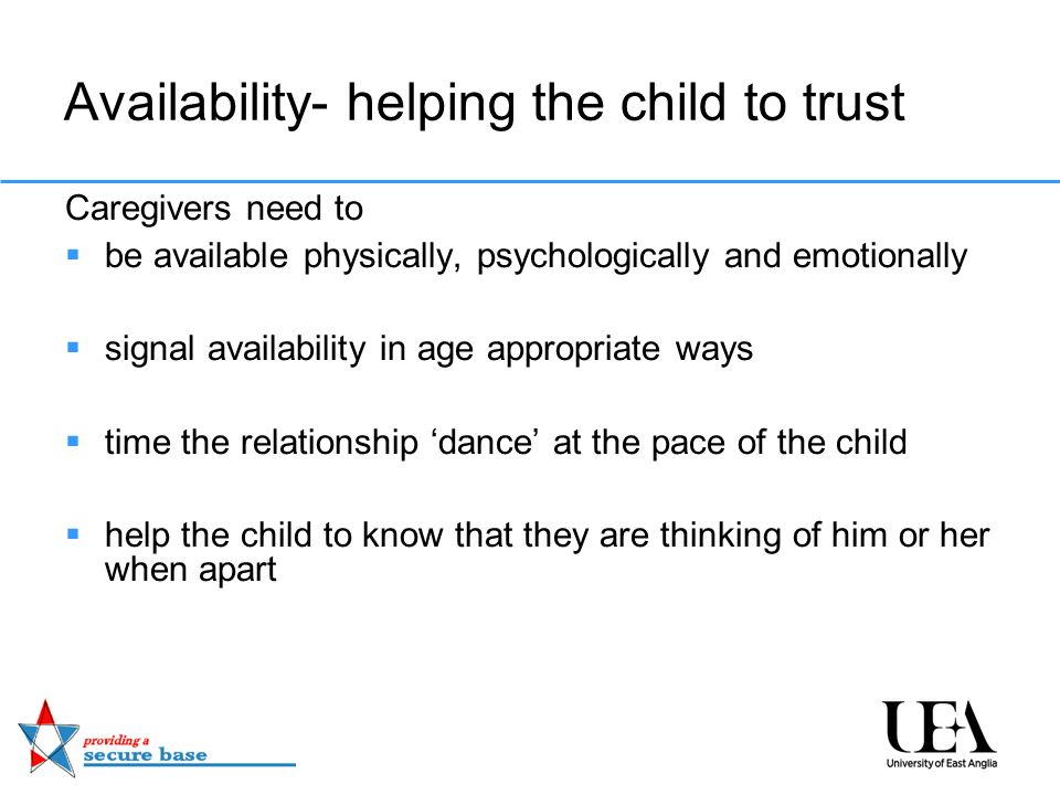 Availability- helping the child to trust Caregivers need to  be available physically, psychologically and emotionally  signal availability in age appropriate ways  time the relationship ‘dance’ at the pace of the child  help the child to know that they are thinking of him or her when apart