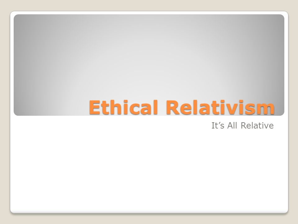 Ethical Relativism It’s All Relative