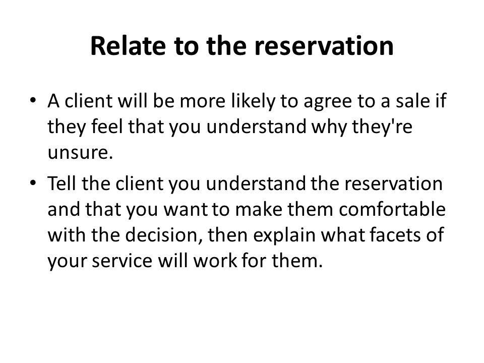 Relate to the reservation A client will be more likely to agree to a sale if they feel that you understand why they re unsure.