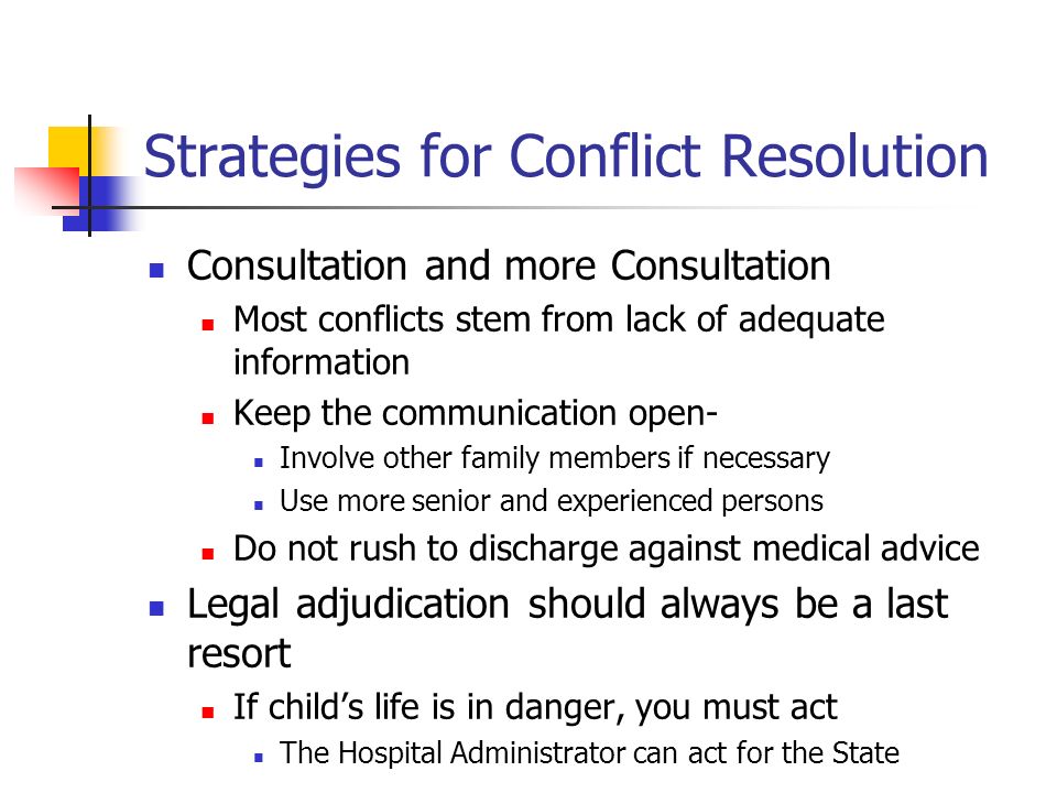 Strategies for Conflict Resolution Consultation and more Consultation Most conflicts stem from lack of adequate information Keep the communication open- Involve other family members if necessary Use more senior and experienced persons Do not rush to discharge against medical advice Legal adjudication should always be a last resort If child’s life is in danger, you must act The Hospital Administrator can act for the State