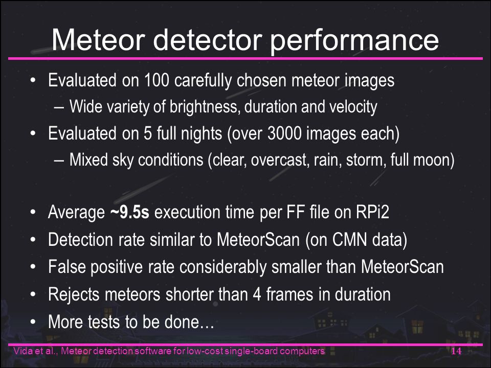 Meteor detector performance Evaluated on 100 carefully chosen meteor images – Wide variety of brightness, duration and velocity Evaluated on 5 full nights (over 3000 images each) – Mixed sky conditions (clear, overcast, rain, storm, full moon) Average ~9.5s execution time per FF file on RPi2 Detection rate similar to MeteorScan (on CMN data) False positive rate considerably smaller than MeteorScan Rejects meteors shorter than 4 frames in duration More tests to be done… 14 Vida et al., Meteor detection software for low-cost single-board computers