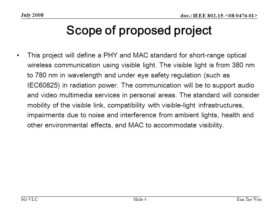 doc.: IEEE SG-VLC July 2008 Eun Tae WonSlide 4 Scope of proposed project This project will define a PHY and MAC standard for short-range optical wireless communication using visible light.