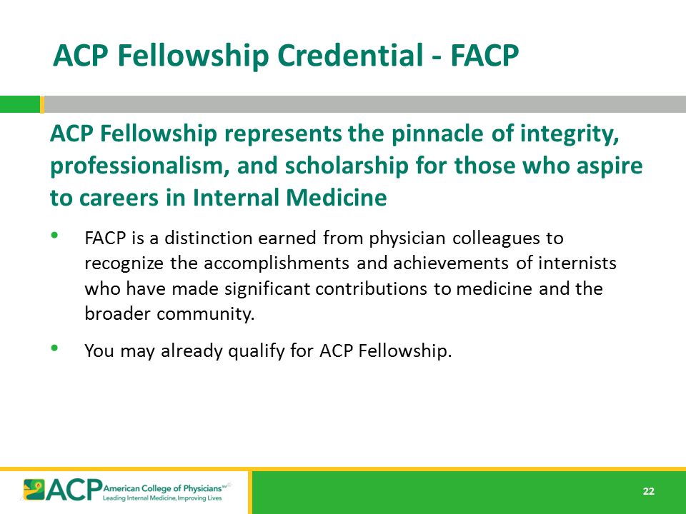 22 ACP Fellowship Credential - FACP ACP Fellowship represents the pinnacle of integrity, professionalism, and scholarship for those who aspire to careers in Internal Medicine FACP is a distinction earned from physician colleagues to recognize the accomplishments and achievements of internists who have made significant contributions to medicine and the broader community.