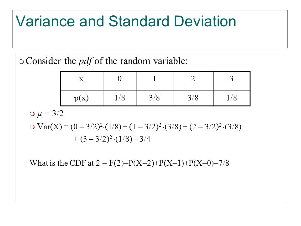 Variance and Standard Deviation  Consider the pdf of the random variable:  µ = 3/2  V ar(X) = (0 – 3/2) 2  (1/8) + (1 – 3/2) 2  (3/8) + (2 – 3/2) 2  (3/8) + (3 – 3/2) 2  (1/8) = 3/4 What is the CDF at 2 = F(2)=P(X=2)+P(X=1)+P(X=0)=7/8 x0123 p(x)1/83/8 1/8