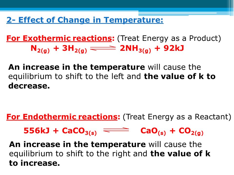 2- Effect of Change in Temperature: For Exothermic reactions: (Treat Energy as a Product) For Endothermic reactions: (Treat Energy as a Reactant) N 2(g) + 3H 2(g) 2NH 3(g) + 92kJ An increase in the temperature will cause the equilibrium to shift to the left and the value of k to decrease.