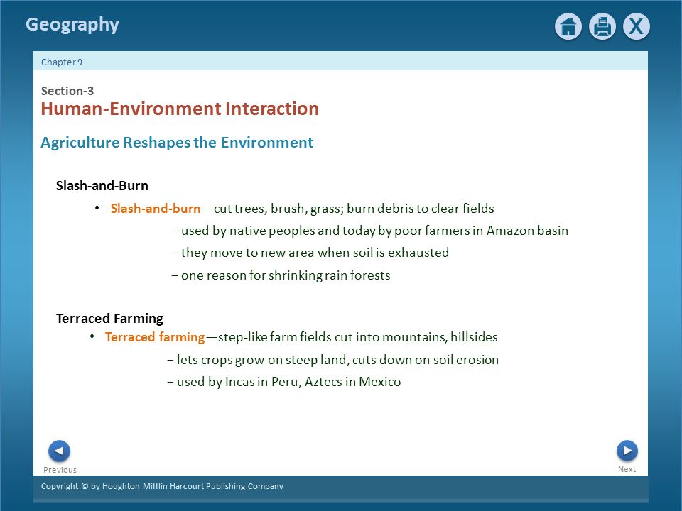 Copyright © by Houghton Mifflin Harcourt Publishing Company Next Previous Chapter 9 Geography Terraced Farming Section-3 Human-Environment Interaction Agriculture Reshapes the Environment Slash-and-Burn Slash-and-burn—cut trees, brush, grass; burn debris to clear fields − used by native peoples and today by poor farmers in Amazon basin − they move to new area when soil is exhausted − one reason for shrinking rain forests Terraced farming—step-like farm fields cut into mountains, hillsides − lets crops grow on steep land, cuts down on soil erosion − used by Incas in Peru, Aztecs in Mexico
