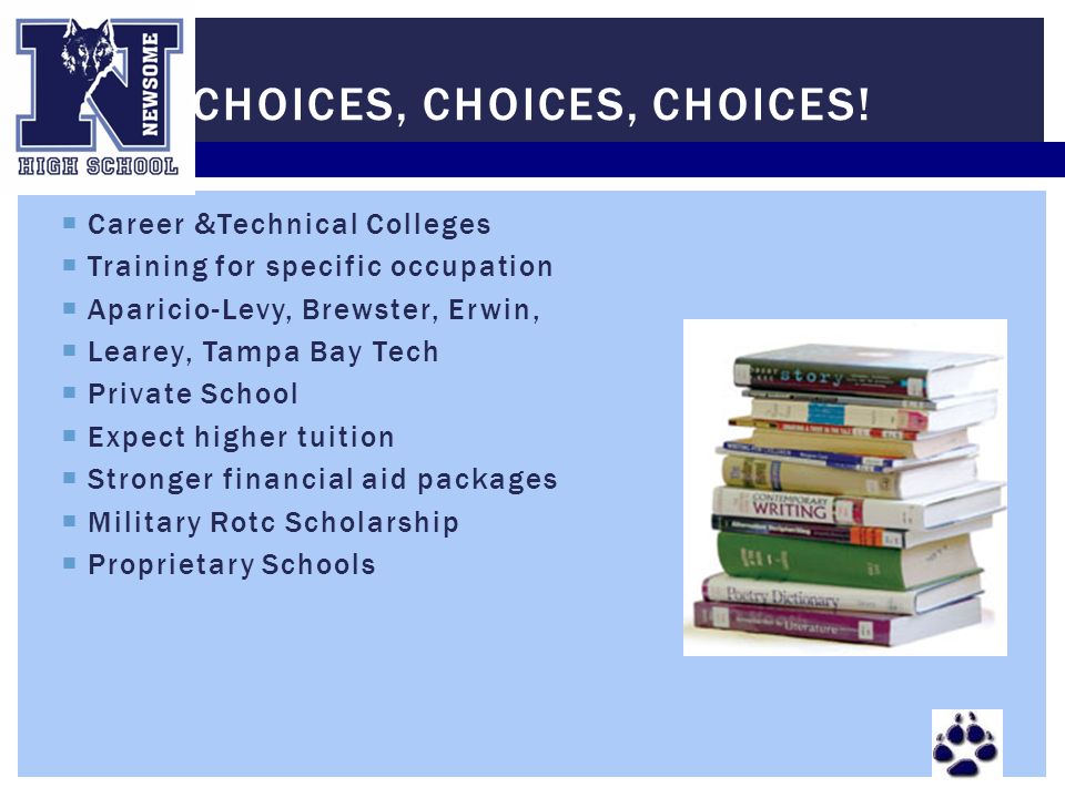  Career &Technical Colleges  Training for specific occupation  Aparicio-Levy, Brewster, Erwin,  Learey, Tampa Bay Tech  Private School  Expect higher tuition  Stronger financial aid packages  Military Rotc Scholarship  Proprietary Schools CHOICES, CHOICES, CHOICES!