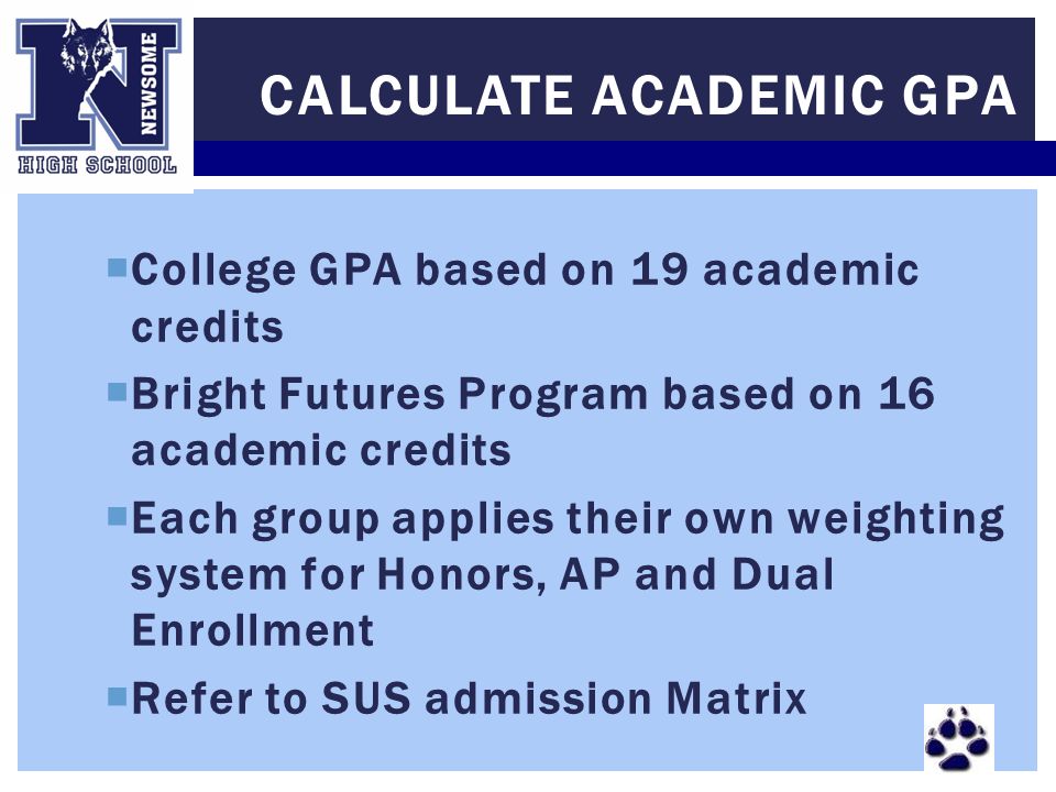 College GPA based on 19 academic credits  Bright Futures Program based on 16 academic credits  Each group applies their own weighting system for Honors, AP and Dual Enrollment  Refer to SUS admission Matrix CALCULATE ACADEMIC GPA
