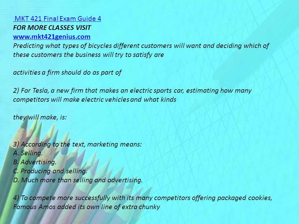 MKT 421 Final Exam Guide 4 FOR MORE CLASSES VISIT   Predicting what types of bicycles different customers will want and deciding which of these customers the business will try to satisfy are activities a firm should do as part of 2) For Tesla, a new firm that makes an electric sports car, estimating how many competitors will make electric vehicles and what kinds they will make, is: 3) According to the text, marketing means: A.
