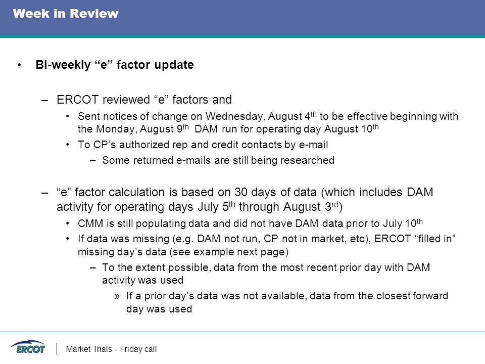 Week in Review Bi-weekly e factor update –ERCOT reviewed e factors and Sent notices of change on Wednesday, August 4 th to be effective beginning with the Monday, August 9 th DAM run for operating day August 10 th To CP’s authorized rep and credit contacts by  –Some returned  s are still being researched – e factor calculation is based on 30 days of data (which includes DAM activity for operating days July 5 th through August 3 rd ) CMM is still populating data and did not have DAM data prior to July 10 th If data was missing (e.g.