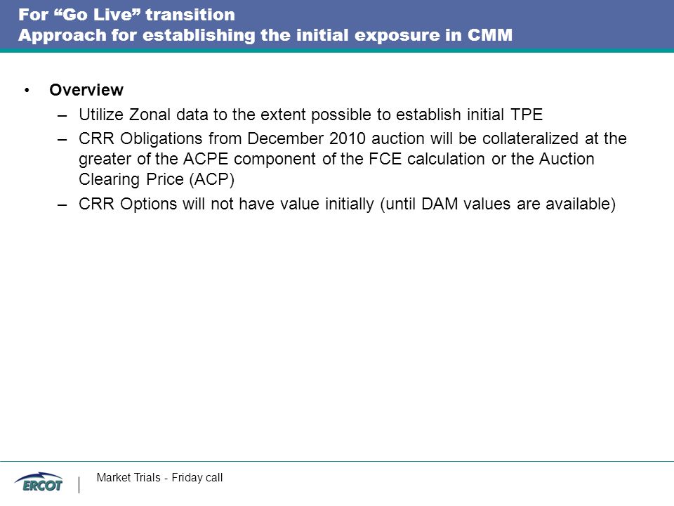 For Go Live transition Approach for establishing the initial exposure in CMM Overview –Utilize Zonal data to the extent possible to establish initial TPE –CRR Obligations from December 2010 auction will be collateralized at the greater of the ACPE component of the FCE calculation or the Auction Clearing Price (ACP) –CRR Options will not have value initially (until DAM values are available) Market Trials - Friday call