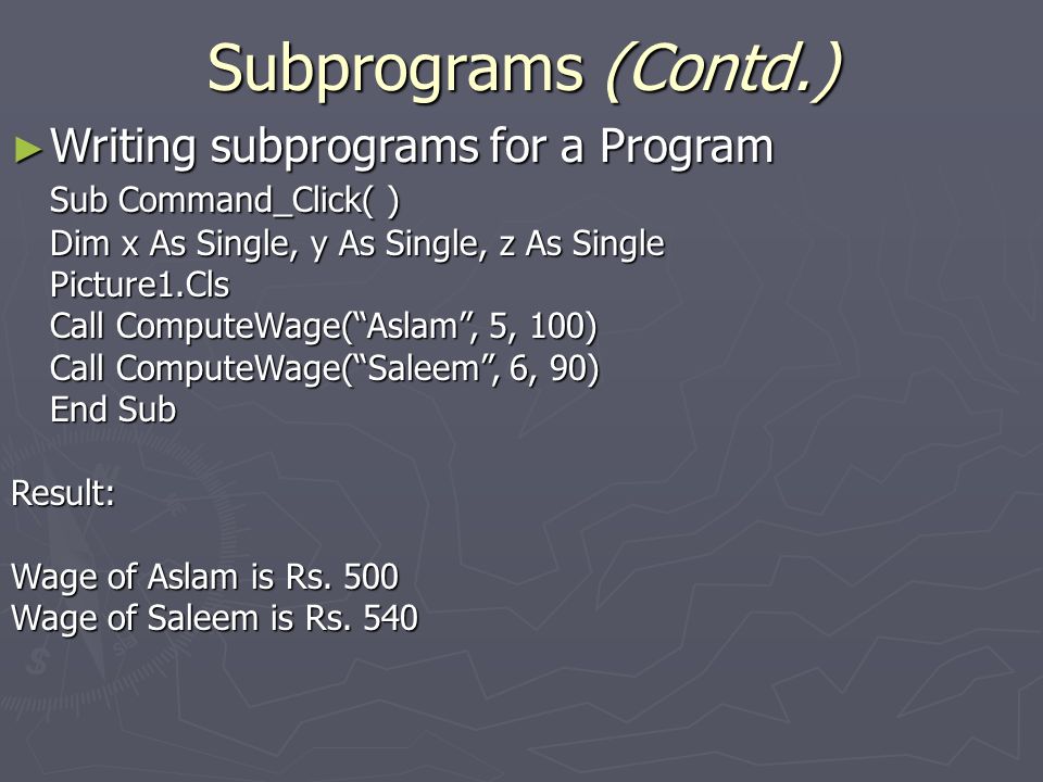Subprograms (Contd.) ► Writing subprograms for a Program Sub Command_Click( ) Dim x As Single, y As Single, z As Single Picture1.Cls Call ComputeWage( Aslam , 5, 100) Call ComputeWage( Saleem , 6, 90) End Sub Result: Wage of Aslam is Rs.