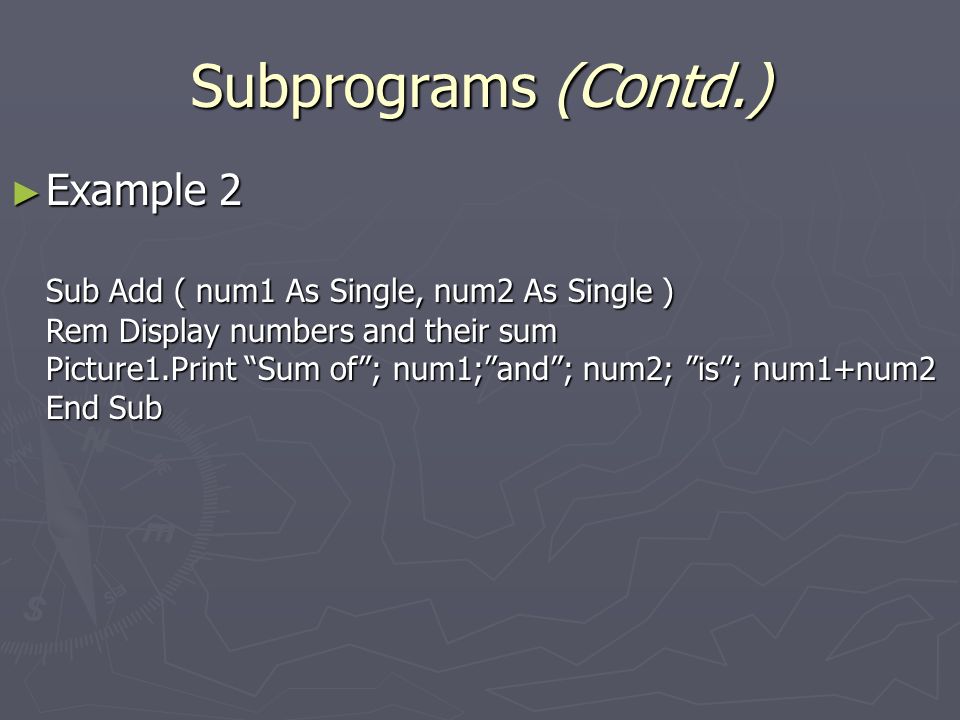 Subprograms (Contd.) ► Example 2 Sub Add ( num1 As Single, num2 As Single ) Rem Display numbers and their sum Picture1.Print Sum of ; num1; and ; num2; is ; num1+num2 End Sub