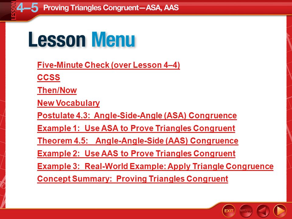 Lesson Menu Five-Minute Check (over Lesson 4–4) CCSS Then/Now New Vocabulary Postulate 4.3: Angle-Side-Angle (ASA) Congruence Example 1:Use ASA to Prove Triangles Congruent Theorem 4.5:Angle-Angle-Side (AAS) Congruence Example 2:Use AAS to Prove Triangles Congruent Example 3:Real-World Example: Apply Triangle Congruence Concept Summary: Proving Triangles Congruent