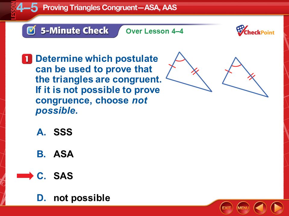 Over Lesson 4–4 5-Minute Check 1 A.SSS B.ASA C.SAS D.not possible Determine which postulate can be used to prove that the triangles are congruent.