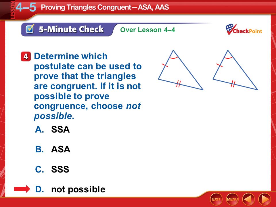 Over Lesson 4–4 5-Minute Check 4 A.SSA B.ASA C.SSS D.not possible Determine which postulate can be used to prove that the triangles are congruent.
