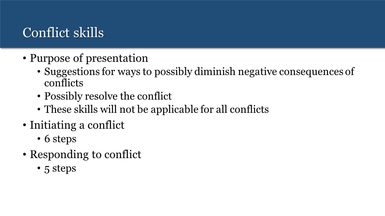 Conflict skills Purpose of presentation Suggestions for ways to possibly diminish negative consequences of conflicts Possibly resolve the conflict These skills will not be applicable for all conflicts Initiating a conflict 6 steps Responding to conflict 5 steps