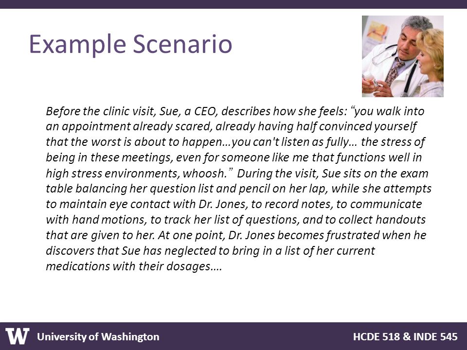 University of Washington HCDE 518 & INDE 545 Example Scenario Before the clinic visit, Sue, a CEO, describes how she feels: you walk into an appointment already scared, already having half convinced yourself that the worst is about to happen…you can t listen as fully… the stress of being in these meetings, even for someone like me that functions well in high stress environments, whoosh. During the visit, Sue sits on the exam table balancing her question list and pencil on her lap, while she attempts to maintain eye contact with Dr.