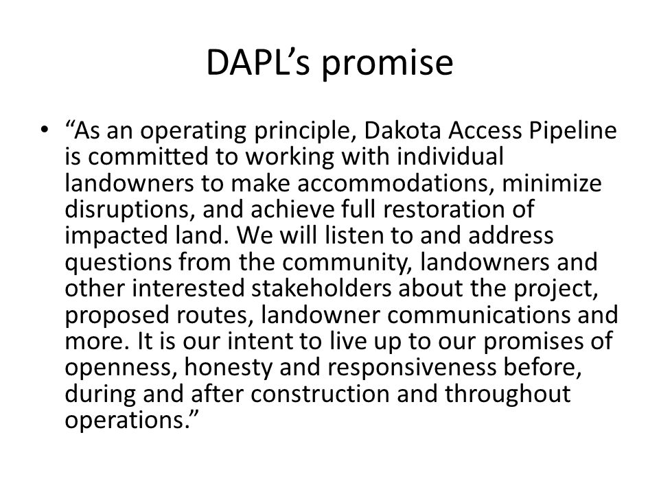 DAPL’s promise As an operating principle, Dakota Access Pipeline is committed to working with individual landowners to make accommodations, minimize disruptions, and achieve full restoration of impacted land.