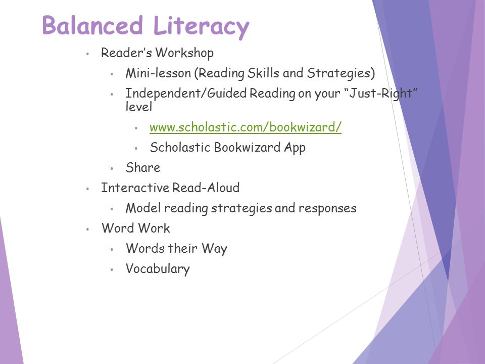 Balanced Literacy Reader’s Workshop Mini-lesson (Reading Skills and Strategies) Independent/Guided Reading on your Just-Right level   Scholastic Bookwizard App Share Interactive Read-Aloud Model reading strategies and responses Word Work Words their Way Vocabulary