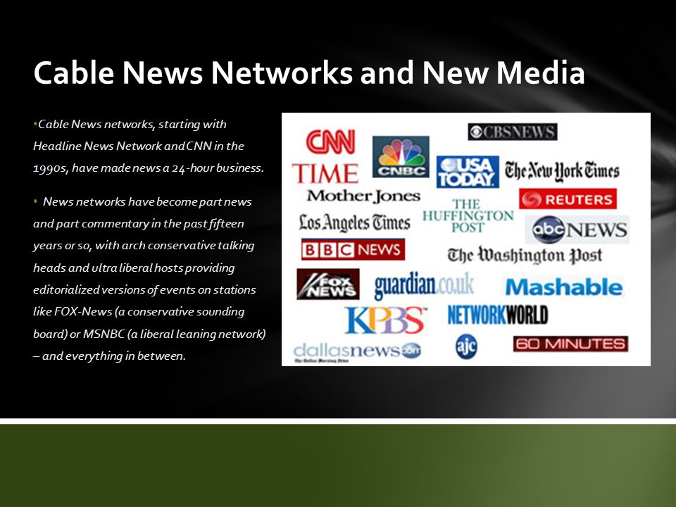 Cable News Networks and New Media Cable News networks, starting with Headline News Network and CNN in the 1990s, have made news a 24-hour business.