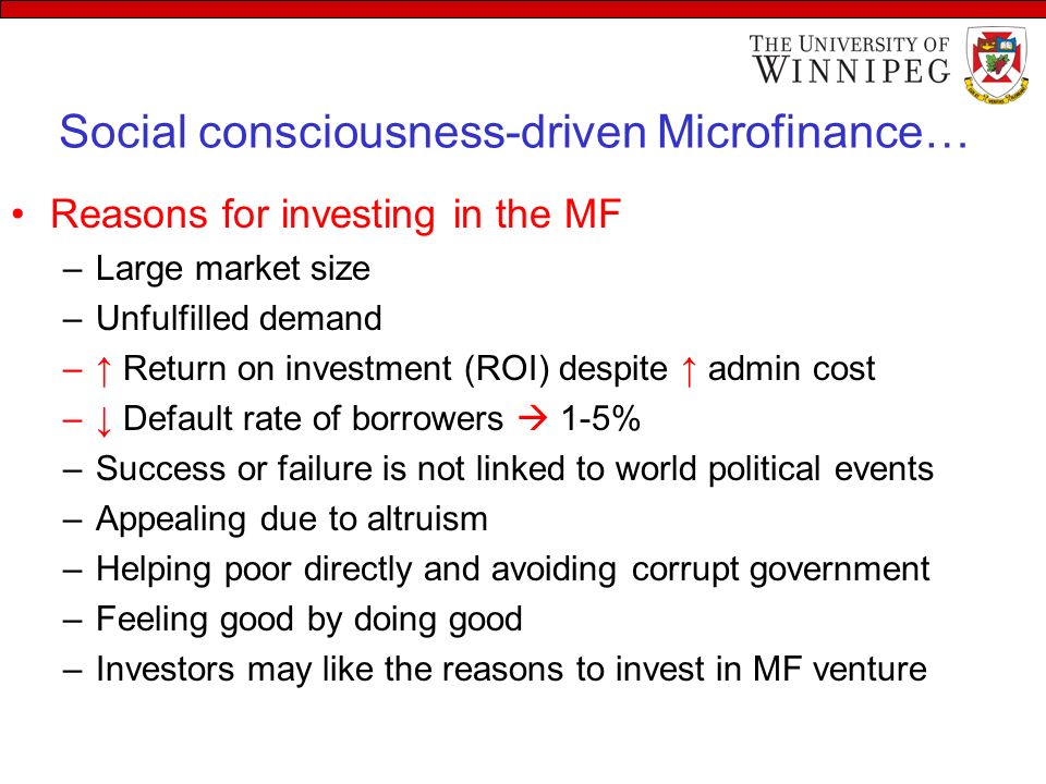 Social consciousness-driven Microfinance… Reasons for investing in the MF –Large market size –Unfulfilled demand –↑ Return on investment (ROI) despite ↑ admin cost –↓ Default rate of borrowers  1-5% –Success or failure is not linked to world political events –Appealing due to altruism –Helping poor directly and avoiding corrupt government –Feeling good by doing good –Investors may like the reasons to invest in MF venture