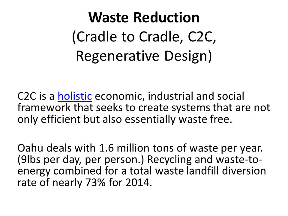 Waste Reduction (Cradle to Cradle, C2C, Regenerative Design) C2C is a holistic economic, industrial and social framework that seeks to create systems that are not only efficient but also essentially waste free.holistic Oahu deals with 1.6 million tons of waste per year.
