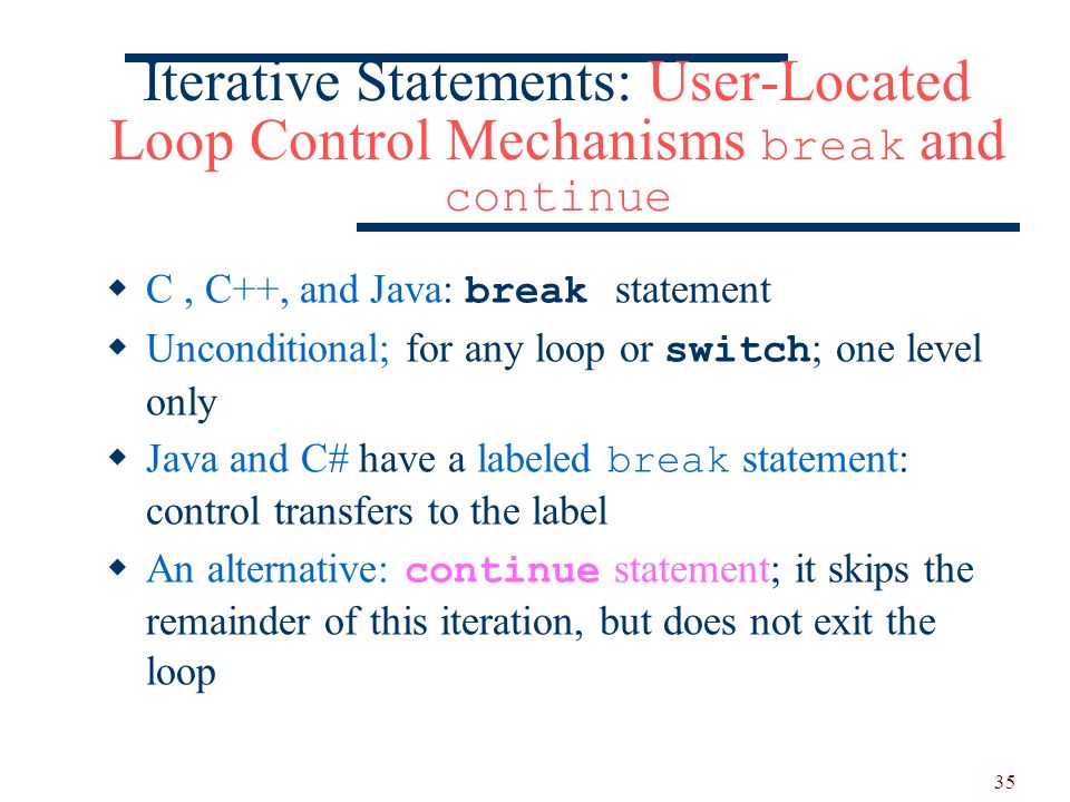 35 Iterative Statements: User-Located Loop Control Mechanisms break and continue  C, C++, and Java: break statement  Unconditional; for any loop or switch ; one level only  Java and C# have a labeled break statement: control transfers to the label  An alternative: continue statement; it skips the remainder of this iteration, but does not exit the loop