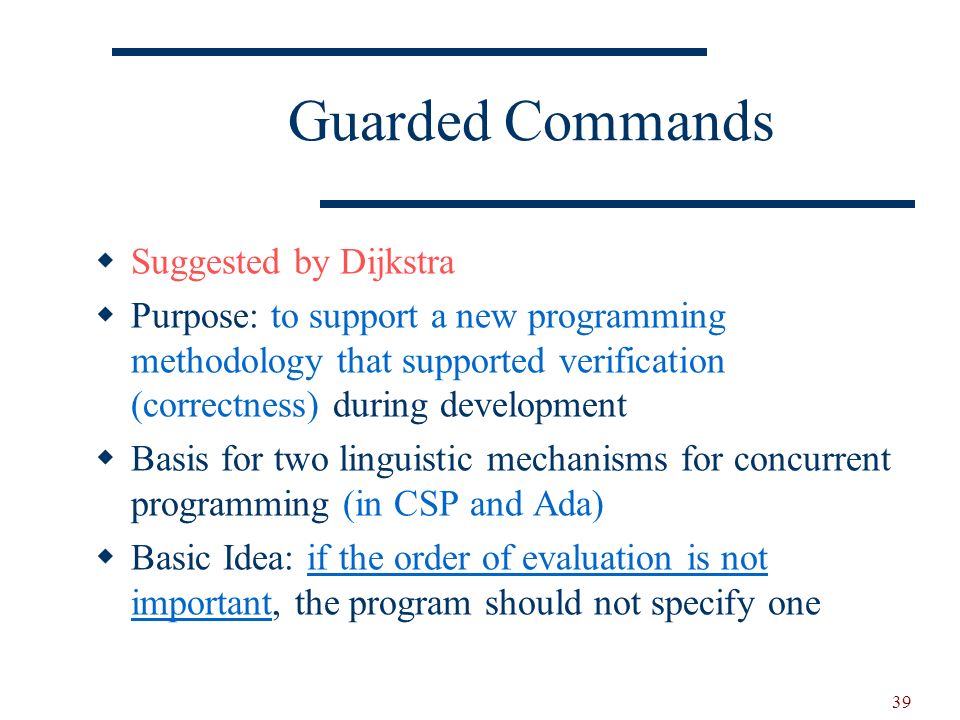 39 Guarded Commands  Suggested by Dijkstra  Purpose: to support a new programming methodology that supported verification (correctness) during development  Basis for two linguistic mechanisms for concurrent programming (in CSP and Ada)  Basic Idea: if the order of evaluation is not important, the program should not specify one