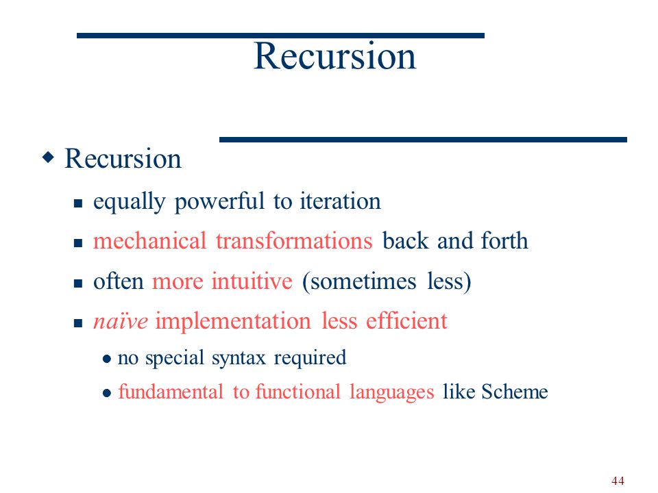 44 Recursion  Recursion equally powerful to iteration mechanical transformations back and forth often more intuitive (sometimes less) naïve implementation less efficient no special syntax required fundamental to functional languages like Scheme