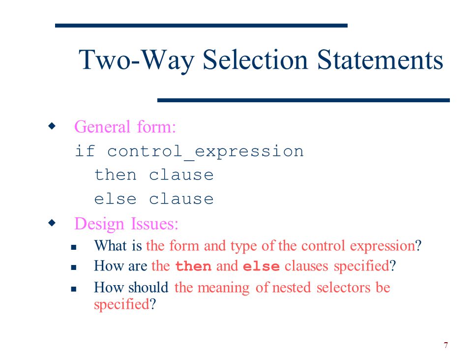 7 Two-Way Selection Statements  General form: if control_expression then clause else clause  Design Issues: What is the form and type of the control expression.