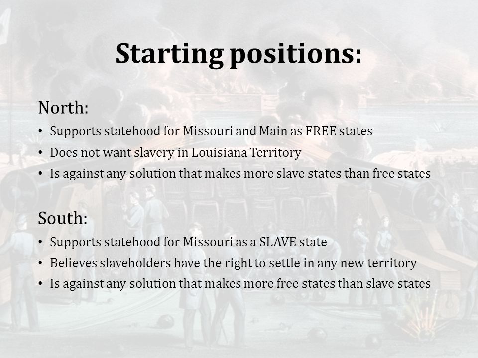 Starting positions: North: Supports statehood for Missouri and Main as FREE states Does not want slavery in Louisiana Territory Is against any solution that makes more slave states than free states South: Supports statehood for Missouri as a SLAVE state Believes slaveholders have the right to settle in any new territory Is against any solution that makes more free states than slave states