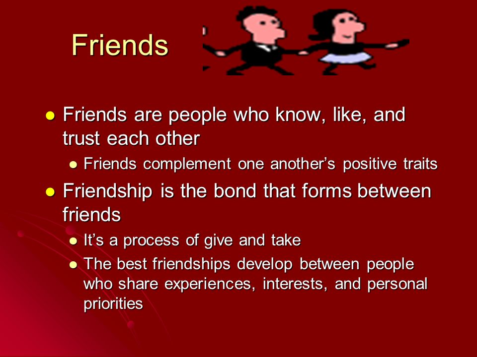 Friends Friends are people who know, like, and trust each other Friends are people who know, like, and trust each other Friends complement one another’s positive traits Friends complement one another’s positive traits Friendship is the bond that forms between friends Friendship is the bond that forms between friends It’s a process of give and take It’s a process of give and take The best friendships develop between people who share experiences, interests, and personal priorities The best friendships develop between people who share experiences, interests, and personal priorities