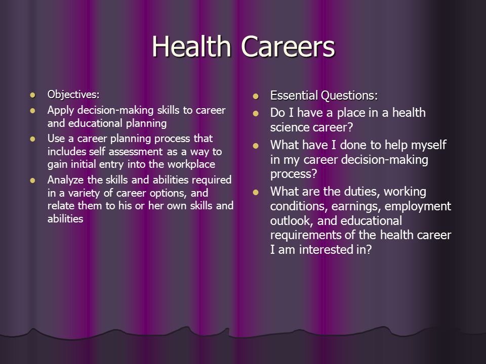 Health Careers Objectives: Objectives: Apply decision-making skills to career and educational planning Use a career planning process that includes self assessment as a way to gain initial entry into the workplace Analyze the skills and abilities required in a variety of career options, and relate them to his or her own skills and abilities Essential Questions: Essential Questions: Do I have a place in a health science career.
