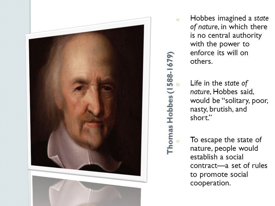 Thomas Hobbes ( ) a) Hobbes imagined a state of nature, in which there is no central authority with the power to enforce its will on others.