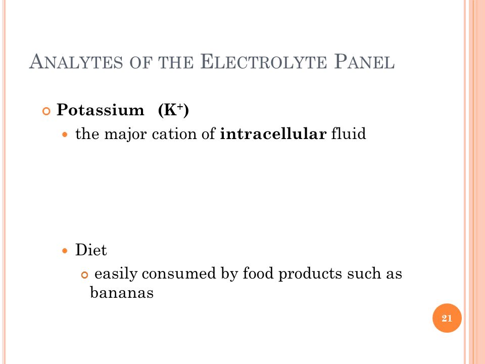 A NALYTES OF THE E LECTROLYTE P ANEL Potassium (K + ) the major cation of intracellular fluid Diet easily consumed by food products such as bananas 21