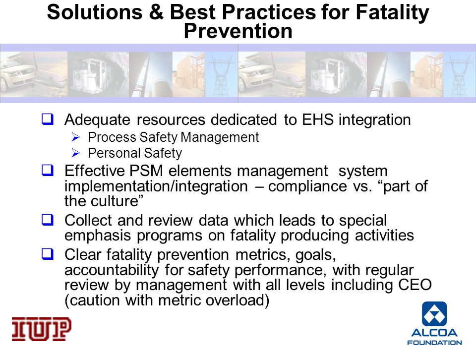 Solutions & Best Practices for Fatality Prevention  Adequate resources dedicated to EHS integration  Process Safety Management  Personal Safety  Effective PSM elements management system implementation/integration – compliance vs.
