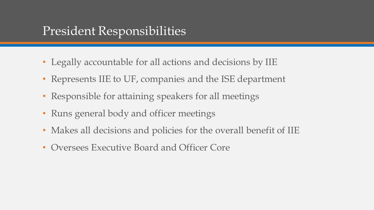 President Responsibilities Legally accountable for all actions and decisions by IIE Represents IIE to UF, companies and the ISE department Responsible for attaining speakers for all meetings Runs general body and officer meetings Makes all decisions and policies for the overall benefit of IIE Oversees Executive Board and Officer Core