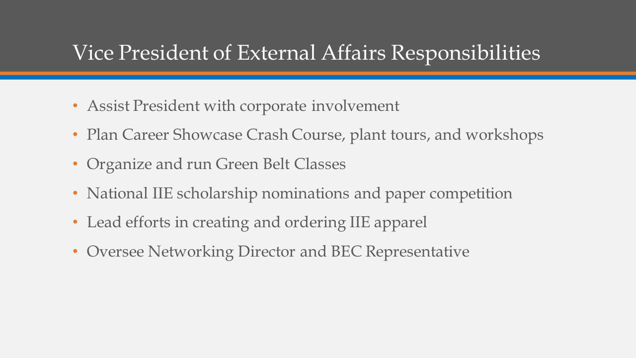 Vice President of External Affairs Responsibilities Assist President with corporate involvement Plan Career Showcase Crash Course, plant tours, and workshops Organize and run Green Belt Classes National IIE scholarship nominations and paper competition Lead efforts in creating and ordering IIE apparel Oversee Networking Director and BEC Representative