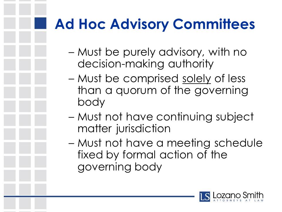 Ad Hoc Advisory Committees –Must be purely advisory, with no decision-making authority –Must be comprised solely of less than a quorum of the governing body –Must not have continuing subject matter jurisdiction –Must not have a meeting schedule fixed by formal action of the governing body
