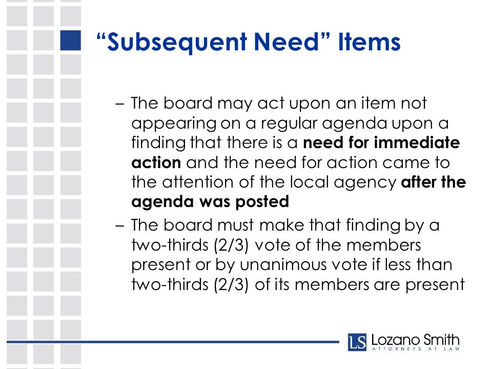 Subsequent Need Items –The board may act upon an item not appearing on a regular agenda upon a finding that there is a need for immediate action and the need for action came to the attention of the local agency after the agenda was posted –The board must make that finding by a two-thirds (2/3) vote of the members present or by unanimous vote if less than two-thirds (2/3) of its members are present