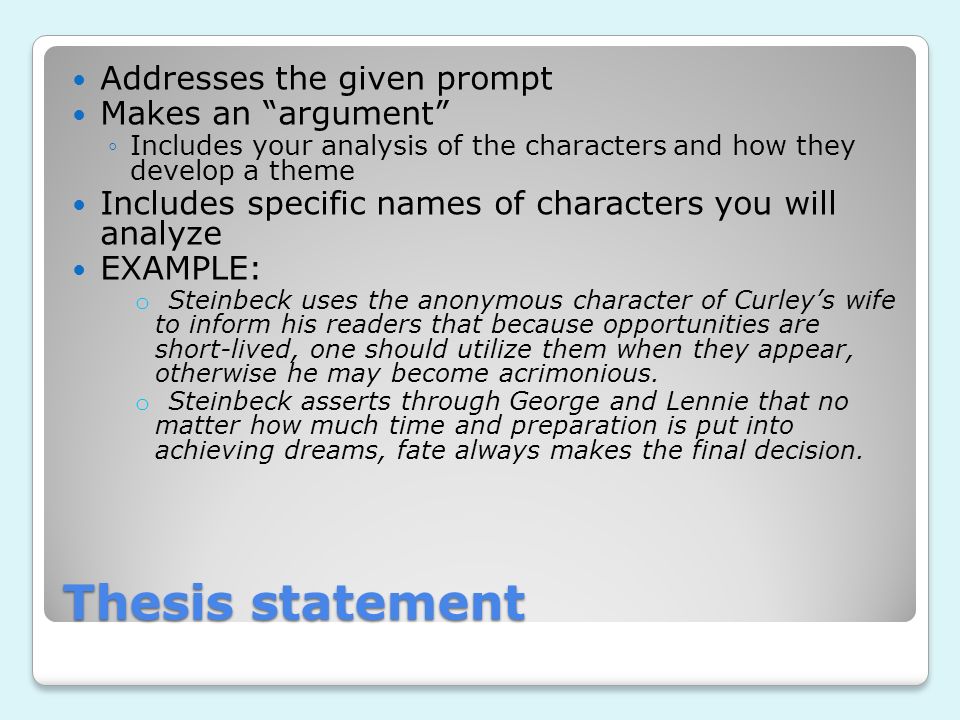 Thesis statement Addresses the given prompt Makes an argument ◦Includes your analysis of the characters and how they develop a theme Includes specific names of characters you will analyze EXAMPLE: o Steinbeck uses the anonymous character of Curley’s wife to inform his readers that because opportunities are short-lived, one should utilize them when they appear, otherwise he may become acrimonious.