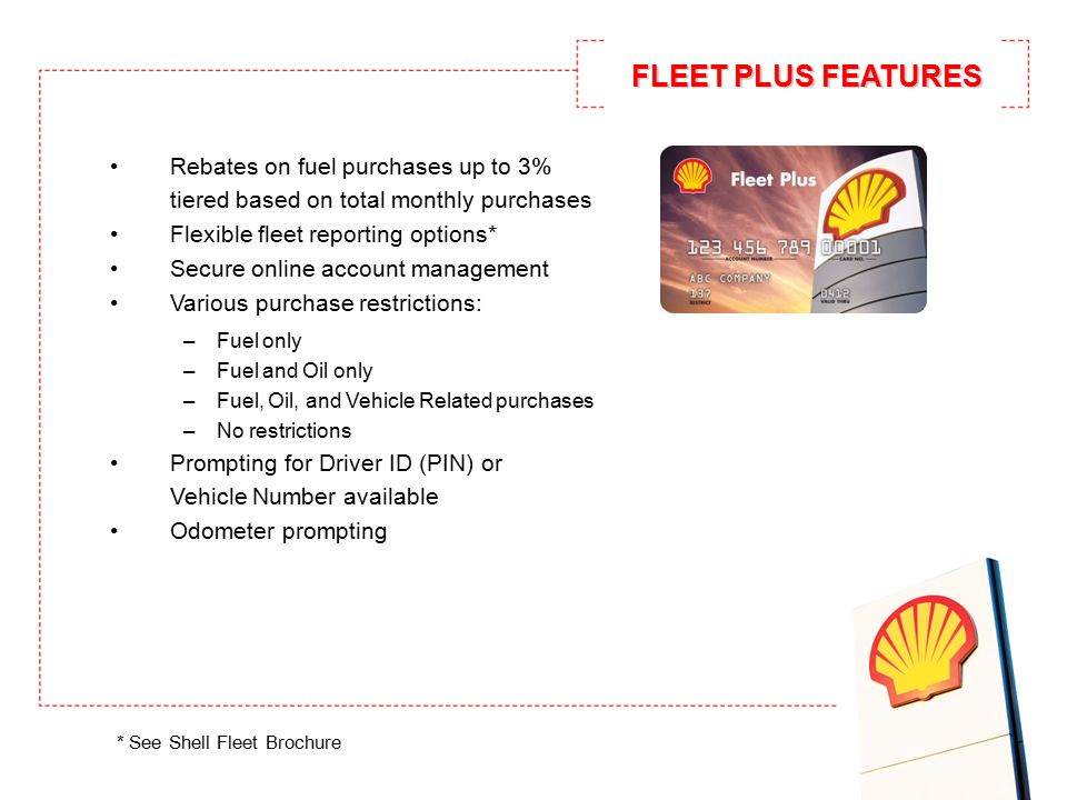 Rebates on fuel purchases up to 3% tiered based on total monthly purchases Flexible fleet reporting options* Secure online account management Various purchase restrictions: –Fuel only –Fuel and Oil only –Fuel, Oil, and Vehicle Related purchases –No restrictions Prompting for Driver ID (PIN) or Vehicle Number available Odometer prompting * See Shell Fleet Brochure FLEET PLUS FEATURES