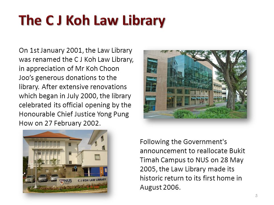 On 1st January 2001, the Law Library was renamed the C J Koh Law Library, in appreciation of Mr Koh Choon Joo’s generous donations to the library.