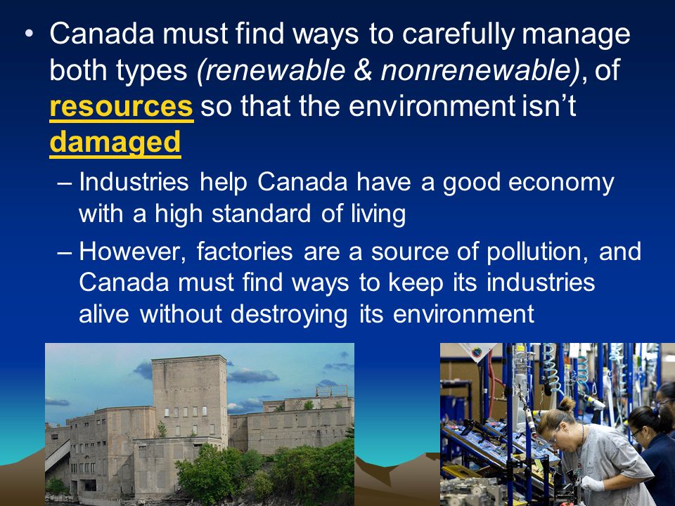 Canada must find ways to carefully manage both types (renewable & nonrenewable), of resources so that the environment isn’t damaged –Industries help Canada have a good economy with a high standard of living –However, factories are a source of pollution, and Canada must find ways to keep its industries alive without destroying its environment