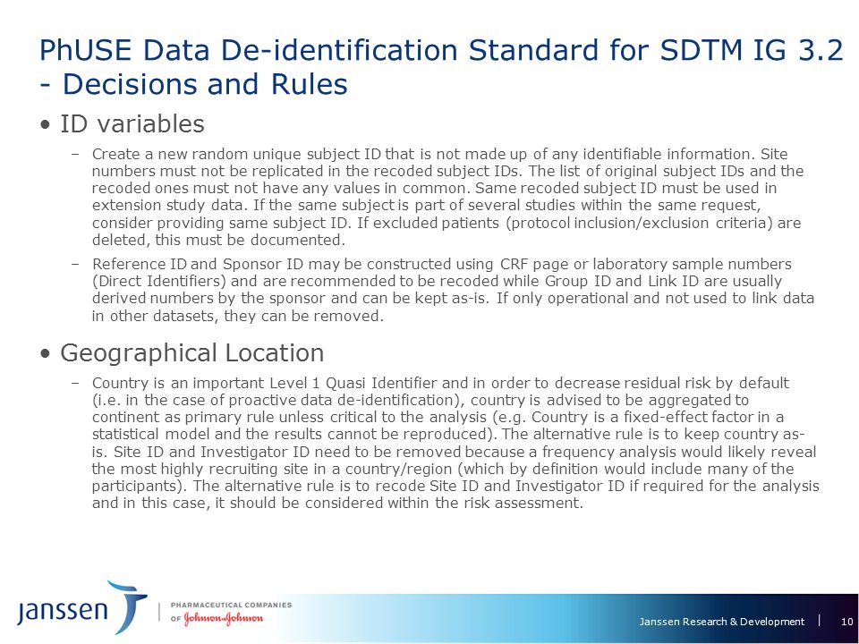 Janssen Research & Development PhUSE Data De-identification Standard for SDTM IG Decisions and Rules 10 ID variables –Create a new random unique subject ID that is not made up of any identifiable information.