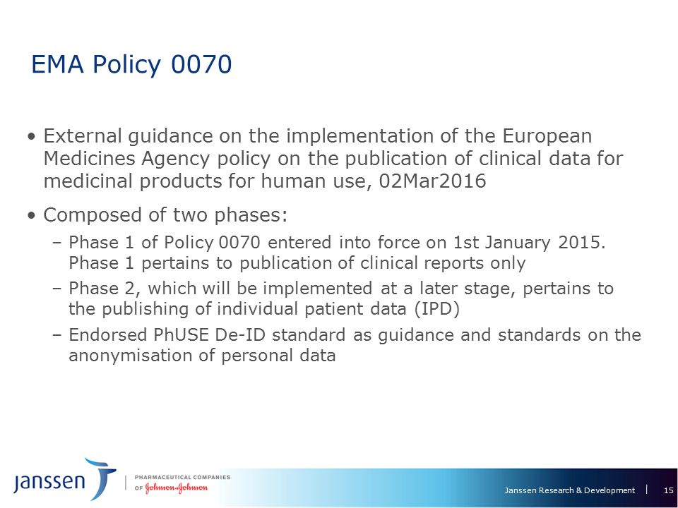 Janssen Research & Development EMA Policy 0070 External guidance on the implementation of the European Medicines Agency policy on the publication of clinical data for medicinal products for human use, 02Mar2016 Composed of two phases: –Phase 1 of Policy 0070 entered into force on 1st January 2015.