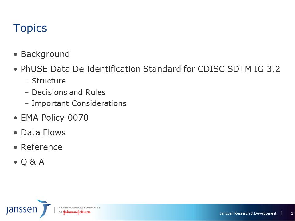 Janssen Research & Development Topics Background PhUSE Data De-identification Standard for CDISC SDTM IG 3.2 –Structure –Decisions and Rules –Important Considerations EMA Policy 0070 Data Flows Reference Q & A 3