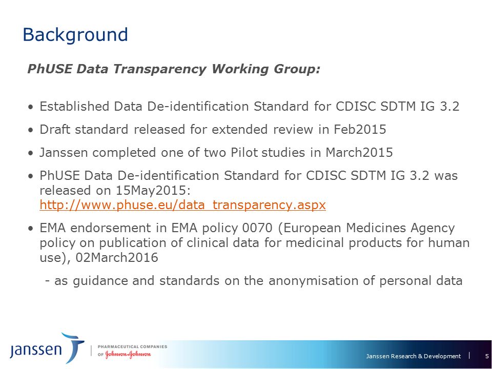 Janssen Research & Development Background 5 PhUSE Data Transparency Working Group: Established Data De-identification Standard for CDISC SDTM IG 3.2 Draft standard released for extended review in Feb2015 Janssen completed one of two Pilot studies in March2015 PhUSE Data De-identification Standard for CDISC SDTM IG 3.2 was released on 15May2015:     EMA endorsement in EMA policy 0070 (European Medicines Agency policy on publication of clinical data for medicinal products for human use), 02March as guidance and standards on the anonymisation of personal data